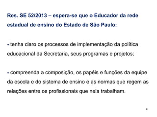 Res. SE 52/2013 – espera-se que o Educador da rede
estadual de ensino do Estado de São Paulo:

- tenha claro os processos de implementação da política
educacional da Secretaria, seus programas e projetos;

- compreenda a composição, os papéis e funções da equipe
da escola e do sistema de ensino e as normas que regem as
relações entre os profissionais que nela trabalham.

4

 