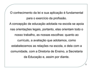 O conhecimento da lei e sua aplicação é fundamental
para o exercício da profissão.
A concepção de educação adotada na escola se apoia
nas orientações legais, portanto, elas orientam todo o
nosso trabalho, as nossas escolhas: quanto ao
currículo, a avaliação que adotamos, como
estabelecemos as relações na escola, e dela com a
comunidade, com a Diretoria de Ensino, a Secretaria
da Educação e, assim por diante.
5

 