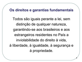 Os direitos e garantias fundamentais
Todos são iguais perante a lei, sem
distinção de qualquer natureza,
garantindo-se aos brasileiros e aos
estrangeiros residentes no País a
inviolabilidade do direito à vida,
à liberdade, à igualdade, à segurança e
à propriedade.
8

 