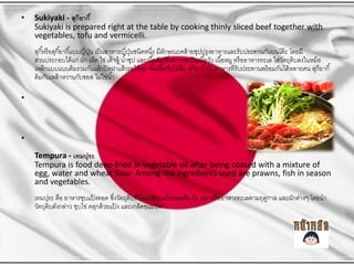 ?

Sukiyaki - ???????? ?
Sukiyaki is prepared right at the table by cooking thinly sliced beef together with
vegetables, tofu and vermicelli.

???? ???? ????? ????? ????????? ??? ??????????????????? ?????????? ?????????????????????????????????? ? ?????
??
??
? ?
????????????? ??? ??? ???? ??? ??? ???? ? ????? ?????? ????????????????? ???? ????? ??? ????? ??? ?????????? ????????????????? ?
??
?
????????????? ?????????? ??? ?????? ?????? ?? ?? ????? ??????????? ???????? ???? ????????????????????? ???????? ?????? ???????? ?
?
?? ???????? ??????????? ??????? ??
?

?
Tempura - ???????
Tempura is food deep-fried in vegetable oil after being coated with a mixture of
egg, water and wheat flour. Among the ingredients used are prawns, fish in season
and vegetables.
??????? ??? ?????????????? ????????????????????? ??????????? ???? ?????? ??????????????????? ??????????? ?????
?
?
? ?
???????????????? ?????? ?????? ????? ????????????? ?
?

 