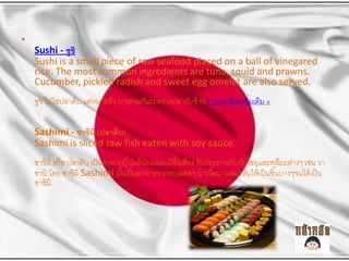 ?

Sushi - ????
Sushi is a small piece of raw seafood placed on a ball of vinegared
rice. The most common ingredients are tuna, squid and prawns.
Cucumber, pickled radish and sweet egg omelet are also served.
???? ???????????? ?????????? ???????????????????????? ?? ??????????????????? ?

Sashimi - ?????? (??????)
Sashimi is sliced raw fish eaten with soy sauce.
?????? ??? ? ?????? ??? ???????????????????????????????? ???????????????????????????????? ???? ??
??
???? ??? ?????? Sashimi ?????? ???????????????? ????? ??????????????? ??? ??? ??????????? ??? ?
?
?
??????

 