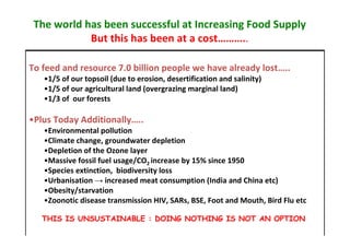 The world has been successful at Increasing Food Supply
But this has been at a cost………..
To feed and resource 7.0 billion people we have already lost…..
•1/5 of our topsoil (due to erosion, desertification and salinity)
•1/5 of our agricultural land (overgrazing marginal land)
•1/3 of our forests

•Plus Today Additionally…..
•Environmental pollution
•Climate change, groundwater depletion
•Depletion of the Ozone layer
•Massive fossil fuel usage/CO2 increase by 15% since 1950
•Species extinction, biodiversity loss
•Urbanisation → increased meat consumption (India and China etc)
•Obesity/starvation
•Zoonotic disease transmission HIV, SARs, BSE, Foot and Mouth, Bird Flu etc
THIS IS UNSUSTAINABLE : DOING NOTHING IS NOT AN OPTION

 