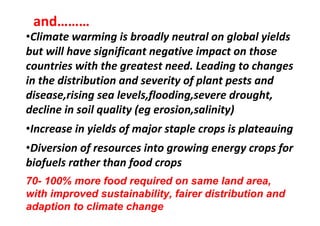 and………
•Climate warming is broadly neutral on global yields
but will have significant negative impact on those
countries with the greatest need. Leading to changes
in the distribution and severity of plant pests and
disease,rising sea levels,flooding,severe drought,
decline in soil quality (eg erosion,salinity)
•Increase in yields of major staple crops is plateauing
•Diversion of resources into growing energy crops for
biofuels rather than food crops
70- 100% more food required on same land area,
with improved sustainability, fairer distribution and
adaption to climate change

 