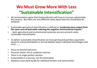 We Must Grow More With Less
“Sustainable Intensification”
• All commentators agree that food production will have to increase substantially
this century. But there are very different views about how this should best be
achieved
• Sustainable agricultural intensification is defined as ‘producing more output from
the same area of land while reducing the negative environmental impacts ‘
• ...both agricultural and environmental outcomes are pre-eminent under
sustainable intensification
• To deliver sustainable intensification we must get beyond pointless arguments
based on entrenched beliefs or narrow debates about individual technologies and
must ……..
•
•
•
•
•

Focus on desired outcomes
Practical matter not an academic exercise
There is no single perfect solution
Sustainability is a journey, not the destination
Solutions must work locally for individual farmers and communities

 