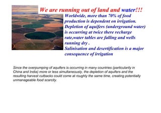 We are running out of land and water!!!
Worldwide, more than 70% of food
production is dependent on irrigation.
Depletion of aquifers (underground water)
is occurring at twice there recharge
rate,water tables are falling and wells
running dry .
Salinisation and desertification is a major
consequence of irrigation
Since the overpumping of aquifers is occurring in many countries (particularily in
China and India) more or less simultaneously, the depletion of aquifers and the
resulting harvest cutbacks could come at roughly the same time, creating potentially
unmanageable food scarcity.

 