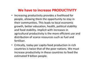 We have to increase PRODUCTIVITY
• Increasing productivity provides a livelihood for
people, allowing them the opportunity to stay in
their communities. This leads to local economic
growth, better education, health, political stability
and food stability. Implicit with increases in
agricultural productivity is the more efficient use and
distribution of scarce resources such as fuel and
fertiliser.
• Critically, today per capita food production in rich
countries is twice that of the poor nations. We must
increase productivity in these countries to feed the
estimated 9 billion people.

 