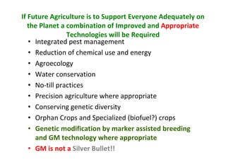 If Future Agriculture is to Support Everyone Adequately on
the Planet a combination of Improved and Appropriate
Technologies will be Required
• Integrated pest management
• Reduction of chemical use and energy
• Agroecology
• Water conservation
• No-till practices
• Precision agriculture where appropriate
• Conserving genetic diversity
• Orphan Crops and Specialized (biofuel?) crops
• Genetic modification by marker assisted breeding
and GM technology where appropriate
• GM is not a Silver Bullet!!

 