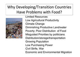 Why Developing/Transition Countries
Have Problems with Food?
•
•
•
•
•
•
•
•
•
•
•

Limited Resources
Low Agricultural Productivity
Climate Change
Diminishing Productive Land/water
Poverty; Poor Distribution of Food
Misguided Priorities by politicians
Distribution/storage/transportation
Growing Population
Low Purchasing Power
Civil Strife, War
Economic and Environmental Migration

 