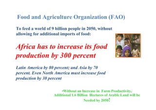 Food and Agriculture Organization (FAO)
To feed a world of 9 billion people in 2050, without
allowing for additional imports of food:

Africa has to increase its food
production by 300 percent
Latin America by 80 percent; and Asia by 70
percent. Even North America must increase food
production by 30 percent
•Without an Increase in Farm Productivity,
Additional 1.6 Billion Hectares of Arable Land will be
Needed by 2050!

 