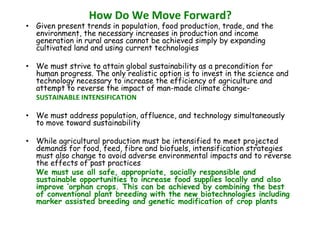 How Do We Move Forward?
• Given present trends in population, food production, trade, and the
environment, the necessary increases in production and income
generation in rural areas cannot be achieved simply by expanding
cultivated land and using current technologies
• We must strive to attain global sustainability as a precondition for
human progress. The only realistic option is to invest in the science and
technology necessary to increase the efficiency of agriculture and
attempt to reverse the impact of man-made climate changeSUSTAINABLE INTENSIFICATION
• We must address population, affluence, and technology simultaneously
to move toward sustainability
• While agricultural production must be intensified to meet projected
demands for food, feed, fibre and biofuels, intensification strategies
must also change to avoid adverse environmental impacts and to reverse
the effects of past practices
We must use all safe, appropriate, socially responsible and
sustainable opportunities to increase food supplies locally and also
improve ‘orphan crops. This can be achieved by combining the best
of conventional plant breeding with the new biotechnologies including
marker assisted breeding and genetic modification of crop plants

 