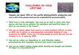 CHALLENGES IN YOUR
LIFETIME
Humans use about 30% of the earths photosynthetic production and
and ca 32% of the planets land area for cropland(12%) and pasture(20%)
1. What level is truly sustainable, how much do we need to share with other
species and how can we optimise the usefulness and beneficial impact of
what we can harvest in the future?
2. How can we deliver global food security to avoid predicted deficits as early
as 2020 and to deliver an environmentally sustainable doubling of crop
production by 2050?. There are 7.0 billion people on earth now and this will
increase to ca. 9 billion by 2050
2. How can we reduce our dependence on, and ultimately replace
petrochemicals with renewable chemical feed stocks from plants?
4. How can we combat climate change,global warming and drought and minimise
its impact on crop productivity?

 
