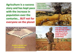 Agriculture is a success
story and has kept pace
with the increase in
population over the
centuries… BUT not for
everyone on the planet

The Eurocentric
Vision of Agriculture:
Garden of Earthly
Delight or Paradise Lost?

Peter Bruegel the Elder (1565)

The Reality:Prarie Agriculture
In Mato Grosso-Brazil

Soybean Harvest and
Corn Cultivation

YOU WILL KNOW
FAR BETTER THAN I
THE REALITY OF
AGRICULTURE IN
SOME AFRICAN
COUNTRIES

 