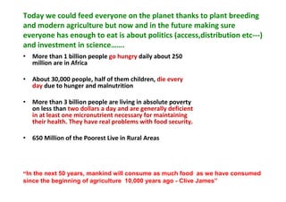 Today we could feed everyone on the planet thanks to plant breeding
and modern agriculture but now and in the future making sure
everyone has enough to eat is about politics (access,distribution etc---)
and investment in science…….
• More than 1 billion people go hungry daily about 250
million are in Africa
• About 30,000 people, half of them children, die every
day due to hunger and malnutrition
• More than 3 billion people are living in absolute poverty
on less than two dollars a day and are generally deficient
in at least one micronutrient necessary for maintaining
their health. They have real problems with food security.
• 650 Million of the Poorest Live in Rural Areas

“In the next 50 years, mankind will consume as much food as we have consumed
since the beginning of agriculture 10,000 years ago - Clive James”

 