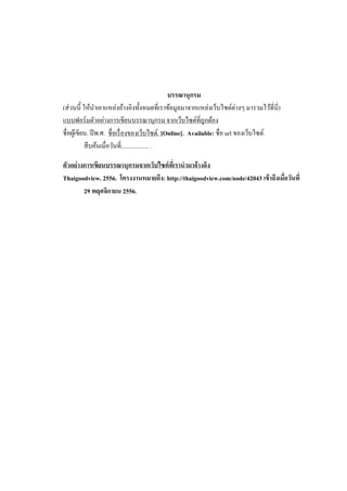 บรรณานุกรม
(ส่ วนนี้ ให้นาเอาแหล่งอ้างอิงทั้งหมดที่เราข้อมูลมาจากแหล่งเว็บไซต์ต่างๆ มารวมไว้ที่นี่)
แบบฟอร์ มตัวอย่างการเขียนบรรณานุกรม จากเว็บไซต์ที่ถูกต้อง
ชื่อผูเ้ ขียน. ปี พ.ศ. ชื่อเรื่ องของเว็บไซต์. [Online]. Available: ชื่อ url ของเว็บไซต์.
สื บค้นเมื่อวันที่.................. .
ตัวอย่ างการเขียนบรรณานุกรมจากเว็บไซต์ ทเี่ รานามาอ้างอิง
Thaigoodview. 2556. โครงงานหมายถึง: http://thaigoodview.com/node/42043 เข้ าถึงเมื่อวันที่
29 พฤศจิกายน 2556.

 