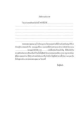 กิตติกรรมประกาศ
โครงงาȨอมพิวเตอร์ ฉบับนี้ สาเร็ จขึ้นได้……………….……………….……………
….……………….……………….…………………………………………………………………
….……………….……………….…………………………………………………………………
….……………….……………….…………………………………………………………………
….……………….……………….…………………………………………………………………
….……………….……………….…………………………………………………………………
….……………….……………….…………………………………………………………………
ขอขอบพระคุณคณะครู โรงเรี ยนบุแกรงวิทยาคมทุกท่านที่มีส่วนช่ วยสนับสนุ นให้การ
เรี ยนรู ้ ป ระสบผลส าเร็ จ ขอบคุ ณ เพื่ อ นๆ ทุ ก คนที่ มี ส่ ว นช่ ว ยแนะน าการจัด ท าโครงงาน
................................ ขอบคุณกาลังใจดีๆ จาก.................(เอ่ยชื่ อแฟนหรื อคนสาคัญ ที่เป็ นกาลังใจ)
ความดีอนเกิดจากการศึกษาค้นคว้าในครั้งนี้ ผูจดทาโครงงานขอมอบแด่บิดา มารดา ครู อาจารย์และ
ั
้ั
ผูมี พ ระคุ ณทุ ก ท่ า น ที่ มี ส่ ว นช่ วยผลัก ดันและเป็ นก าลัง ใจ ซึ่ ง ผูจดท าซาบซึ้ งในความกรุ ณาอัน
้
้ั
ยิงใหญ่จากท่าน และขอขอบพระคุณมา ณ โอกาสนี้
่
ชื่อผูจดทา
้ั

 