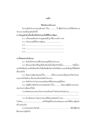 บทที่ 3
วิธีดาเนินงานโครงงาน
ในการจัดทาโครงงาȨอมพิวเตอร์ เรื่ อง................ นี้ ผูจดทาโครงงานมี วิธีดาเนิ นงาน
้ั
โครงงาน ตามขั้นตอนดังต่อไปนี้
3.1 วัสดุ อุปกรณ์ เครื่องมือหรือโปรแกรมหรือทีใช้ ในการพัฒนา
่
3.1.1 เครื่ องคอมพิวเตอร์ (ระบุคุณสมบัติ รุ่ น ยีห้อ ความเร็ ว ฯลฯ)
่
3.1.2 โปรแกรม(ที่ใช้ในการพัฒนา).......................................
3.1.3 ..............................................................................................
3.1.4 ..............................................................................................
3.1.5 ..............................................................................................
3.2 ขั้นตอนการดาเนินงาน
3.2.1 คิดหัวข้อโครงงานเพื่อนาเสนอครู ที่ปรึ กษาโครงงาน
3.2.2 ศึกษาและค้นคว้าข้อมูลที่เกี่ยวข้องกับเรื่ องที่สนใจ คือเรื่ อง..................... ว่ามีเนื้ อหา
มากน้อยเพียงใด และต้องศึกษาค้นคว้าเพิ่มเติมเพียงใดจากเว็บไซต์ต่างๆ และเก็บข้อมูลไว้เพื่อจัดทา
เนื้อหาต่อไป
3.2.3 ศึกษาการพัฒนาหุ่นยนต์ เรื่ อง................ที่สร้าง จากเอกสารที่ครู ประจาวิชากาหนด
และจากเว็บไซต์ต่างๆ ที่นาเสนอเกี่ยวกับจัดทาโครงงาน
3.2.4 จัดทาโครงร่ างโครงงาȨอมพิวเตอร์ เพื่อนาเสนอครู ที่ปรึ กษา
3.2.5 ปฏิบติการจัดทาโครงงาȨอมพิวเตอร์ เรื่ อง................โดยการปฏิบติงานตามแบบ
ั
ั
เสนอโครงร่ างที่เสนอไว้แล้ว
3.2.6 จัดทาเอกสารรายงานโครงงาȨอมพิวเตอร์ โดยนาเสนอในรู ปแบบ..........................
..........................................................................................................................................................
3.2.7 ประเมินผลงาน โดยการนาเสนอที่ห้องคอมพิวเตอร์ อาคาร.........................................
โรงเรี ยน................................................. แล้วให้ครู ที่ปรึ กษาประเมินผลงาน และให้เพื่อนๆ ผูสนใจ
้
เข้าร่ วมประเมิน
3.2.8 นาเสนอผ่านเว็บไซต์…………………………………………………. เพื่อให้ผสนใจ
ู้
ศึกษาหาความรู ้ต่อไป

 