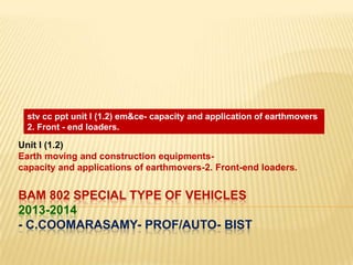 stv cc ppt unit I (1.2) em&ce- capacity and application of earthmovers
2. Front - end loaders.

Unit I (1.2)
Earth moving and construction equipmentscapacity and applications of earthmovers-2. Front-end loaders.

BAM 802 SPECIAL TYPE OF VEHICLES
2013-2014
- C.COOMARASAMY- PROF/AUTO- BIST

 