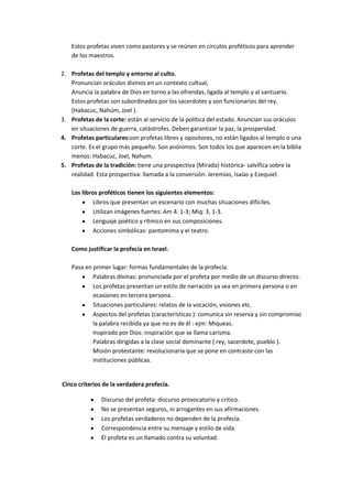 Estos profetas viven como pastores y se reúnen en círculos proféticos para aprender
de los maestros.
2. Profetas del templo y entorno al culto.
Pronuncian oráculos divinos en un contexto cultual,
Anuncia la palabra de Dios en torno a las ofrendas, ligada al templo y al santuario.
Estos profetas son subordinados por los sacerdotes y son funcionarios del rey.
(Habacuc, Nahúm, Joel ).
3. Profetas de la corte: están al servicio de la política del estado. Anuncian sus oráculos
en situaciones de guerra, catástrofes. Deben garantizar la paz, la prosperidad.
4. Profetas particulares:son profetas libres y opositores, no están ligados al templo o una
corte. Es el grupo más pequeño. Son anónimos. Son todos los que aparecen en la biblia
menos: Habacuc, Joel, Nahum.
5. Profetas de la tradición: tiene una prospectiva (Mirada) histórica- salvífica sobre la
realidad. Esta prospectiva: llamada a la conversión. Jeremías, Isaías y Ezequiel.
Los libros proféticos tienen los siguientes elementos:
Libros que presentan un escenario con muchas situaciones difíciles.
Utilizan imágenes fuertes: Am 4. 1-3; Miq: 3, 1-3.
Lenguaje poético y rítmico en sus composiciones.
Acciones simbólicas: pantomima y el teatro.
Como justificar la profecía en Israel.
Pasa en primer lugar: formas fundamentales de la profecía.
Palabras divinas: pronunciada por el profeta por medio de un discurso directo.
Los profetas presentan un estilo de narración ya sea en primera persona o en
ocasiones en tercera persona.
Situaciones particulares: relatos de la vocación, visiones etc.
Aspectos del profetas (características ): comunica sin reserva y sin compromiso
la palabra recibida ya que no es de él : ejm: Miqueas.
Inspirado por Dios: inspiración que se llama carisma.
Palabras dirigidas a la clase social dominante ( rey, sacerdote, pueblo ).
Misión protestante: revolucionaria que se pone en contraste con las
instituciones públicas.

Cinco criterios de la verdadera profecía.
Discurso del profeta: discurso provocatorio y critico.
No se presentan seguros, ni arrogantes en sus afirmaciones.
Los profetas verdaderos no dependen de la profecía.
Correspondencia entre su mensaje y estilo de vida.
El profeta es un llamado contra su voluntad.

 