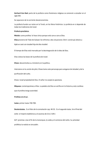 Gerhard Von Rad: parte de la profecía como fenómeno religioso se comenzó a estudiar en el
siglo XIX.
Se separaron de la corriente deuteronomista.
La profecía hunde sus raíces en la Torah, en los libros históricos. La profecía en si depende de
todas las tradiciones de Israel.
Profecía preclásica:
Moisés: como profeta: lo hace único porque veía cara a cara a Dios.
Elías:proviene de Tisbe de Galaad. Se enfrenta a dos situaciones: Omri: construyó altares y
Ajab se casó con Jezabel:hija de dios Jezabel.
El tiempo de Elías está marcado por la desintegración de la idea de Dios.
Elias coloca las bases de la profecía de Israel.
Eliseo: descentraliza su ministerio en la política.
Interviene en la unción de jehú. Eliseo tomo este personaje para vengarse de Jetzabel y de la
purificación del culto.
Eliseo: Israel propiedad de Dios. El señor no acepta la apostasía.
Miqueas: contemporáneo a Elías. La palabra de Dios se verifica en la historia y esto conlleva
que el profeta tenga autoridad.
Profetas en el sur.
Isaías: primer Isaías 740-700.
Deuteroisaias. Es el libro de la consolación cap. 40-55. Es el segundo Isaías. Ve el final del
exilio el imperio babilónico y el ascenso de Ciro ( 539 )
627: jeremías: vive el fin de la monarquía, la caída y el comienzo del exilio. Su actividad
profética la realizó en Jerusalén.

 