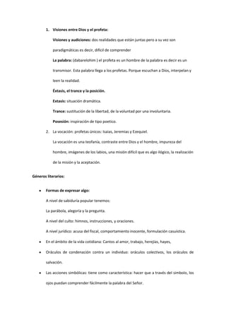 1. Visiones entre Dios y el profeta:
Visiones y audiciones: dos realidades que están juntas pero a su vez son
paradigmáticas es decir, difícil de comprender
La palabra: (dabarelohim ) el profeta es un hombre de la palabra es decir es un
transmisor. Esta palabra llega a los profetas. Porque escuchan a Dios, interpelan y
leen la realidad.
Éxtasis, el trance y la posición.
Extasis: situación dramática.
Trance: sustitución de la libertad, de la voluntad por una involuntaria.
Posesión: inspiración de tipo poetico.
2. La vocación: profetas únicos: Isaias, Jeremias y Ezequiel.
La vocación es una teofanía, contraste entre Dios y el hombre, impureza del
hombre, imágenes de los labios, una misión difícil que es algo ilógico, la realización
de la misión y la aceptación.
Géneros literarios:
Formas de expresar algo:
A nivel de sabiduría popular tenemos:
La parábola, alegoría y la pregunta.
A nivel del culto: himnos, instrucciones, y oraciones.
A nivel jurídico: acusa del fiscal, comportamiento inocente, formulación casuística.
En el ámbito de la vida cotidiana: Cantos al amor, trabajo, herejías, hayes,
Oráculos de condenación contra un individuo: oráculos colectivos, los oráculos de
salvación.
Las acciones simbólicas: tiene como característica: hacer que a través del simbolo, los
ojos puedan comprender fácilmente la palabra del Señor.

 