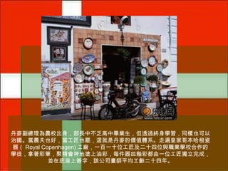 丹麥副總理為農校出身，部長中不乏高中畢業生，但透過終身學習，同樣也可以
治國。當農夫也好，當工匠也罷，這就是丹麥的價值體系。走遍皇家哥本哈根瓷
器（ Royal Copenhagen) 工廠，一百一十位工匠及二十四位與職業學校合作的
學徒，拿著彩筆，聚精會神地塗上油彩，每件器皿釉彩都由一位工匠獨立完成，
並在底座上簽字，該公司畫師平均工齡二十四年。

 