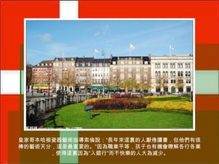 皇家哥本哈根瓷器藝術指導索倫說：“長年來這裏的人厭倦讀書，但他們有很
棒的藝術天分，這是最重要的。”因為職業平等，孩子也有機會瞭解各行各業
，使得這裏因為“入錯行”而不快樂的人大為減少。

 