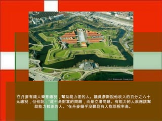 在丹麥有錢人樂意繳稅，幫助能力差的人。議員彥斯說他收入的百分之六十
元繳稅，但他說：“這不是財富的問題，而是立場問題。有能力的人就應該幫
助能力較差的人。”在丹麥幾乎沒聽到有人抱怨稅率高。

 