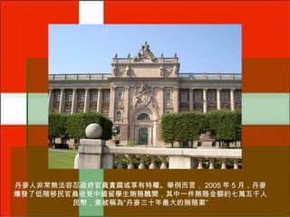 丹麥人非常無法容忍政府官員貪腐或享有特權。舉例而言， 2005 年 5 月，丹麥
爆發了低階移民官員收受中國留學生賄賂醜聞，其中一件賄賂金額約七萬五千人
民幣，竟被稱為“丹麥三十年最大的賄賂案”

 