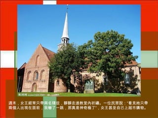 週末，女王經常只帶兩名隨從，靜靜走進教堂內祈禱。一位民眾說：“看見她只帶
兩個人出現在面前，我嚇了一跳，那真是神奇極了”，女王甚至自己上超市購物。

 