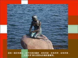 這是一個沒有窮人，近乎完美的國家，老有所終，壯有所用，幼有所長，
“ 大同世界”竟在這雪地的國度裏實現。

 