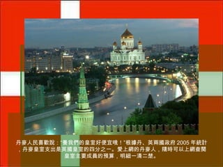 丹麥人民喜歡說：“養我們的皇室好便宜哦！”根據丹、英兩國政府 2005 年統計
，丹麥皇室支出是英國皇室的四分之一。愛上網的丹麥人，隨時可以上網查閱
皇室主要成員的預算，明細一清二楚。

 