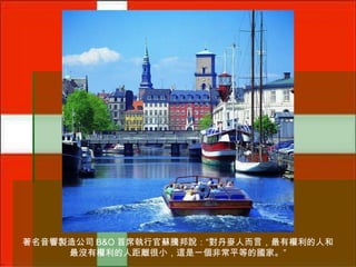 著名音響製造公司 B&O 首席執行官蘇騰邦說：“對丹麥人而言，最有權利的人和
最沒有權利的人距離很小，這是一個非常平等的國家。”

 