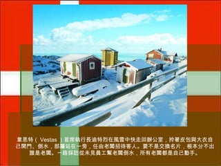 韋恩特（ Vestas ）首席執行長迪特烈在風雪中快走回辦公室，拎著皮包與大衣自
己開門、倒水，部屬站在一旁，任由老闆招待客人。要不是交換名片，根本分不出
誰是老闆。一路採訪從未見員工幫老闆倒水，所有老闆都是自己動手。

 