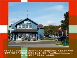 丹麥人富裕，平均國民所得三萬四千六百美元，全球排名第七。英國萊斯特大學教
授懷特 2006 年 7 月發佈的《世界快樂地圖》報告（ World Map of Happiness) ，
在全球一百七十八個國家中，名列榜首。

 