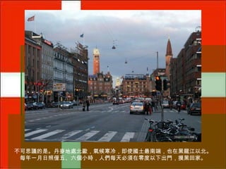 不可思議的是。丹麥地處北歐，氣候寒冷，即使國土最南端，也在黑龍江以北。
每年一月日照僅五、六個小時，人們每天必須在零度以下出門，摸黑回家。

 