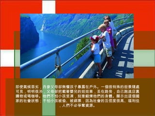 即使氣候惡劣，丹麥父母卻無懼孩子暴露在戶外。一個很特殊的街景隨處
可見，明明很冷，父母卻把載著嬰兒的娃娃車，丟在路旁，自己跑進店裏
購物或喝咖啡。他們不怕小孩受凍，刻意鍛煉他們的身體。顯示出這個國
家的社會狀態；不怕小孩被偷、被綁票，因為社會的互信度很高、福利佳
，人們不必爭奪資源。

 