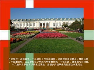 丹麥學校不選模範生，十二歲以下沒有成績單，老師與家長鼓勵孩子發展天賦
，不鼓勵比較。公立學校從小學到大學學費全免，不但如此，讀書還可以領錢。
十八歲以上學生可以領生活津貼，金額多少視學生是否居住家裏而定。

 