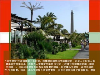 “ 終生學習”在這個國家不是口號。根據聯合國教科文組織統計，丹麥人平均每人借
書率為世界第二高，而每百人寬頻使用率是 OECO （經濟合作與發展組織）國家
中的第一。可以終身學習是因為沒有學費的障礙。即使讀私立學校，政府也補助
75 ％的經費。因此，進私立學校不是象徵貴族，而是去學習特殊才藝如藝術、體育
。

 