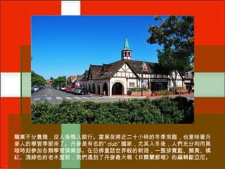 職業不分貴賤，沒人後悔入錯行。當黑夜將近二十小時的冬季來臨，也意味著丹
麥人的學習季節來了。丹麥是有名的“ club” 國家，尤其入冬後，人們充分利用黑
暗時刻參加各類學習俱樂部。在仿佛童話世界般的新港，一整排寶藍、鵝黃、橘
紅、淺綠色的老木屋前，我們遇到了丹麥最大報《日爾蘭郵報》的編輯歐亞尼。

 