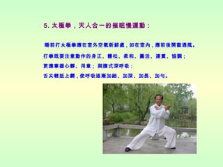5. 太極拳，天人合一的摧眠慢運動 :
睡前打太極拳應在室外空氣新鮮處 , 如在室內 , 應前後開窗通風。
打拳既要注意動作的身正、體松、柔和、圓活、連貫、協調 ;
更應掌握心靜、用意 ; 與腹式深呼吸 :
舌尖輕抵上齶 , 使呼吸逐漸加細、加深、加長、加勻。

 