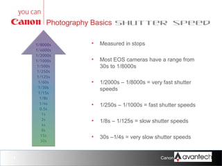 Photography Basics Shutter speed
•
•

Most EOS cameras have a range from
30s to 1/8000s

•

1/2000s – 1/8000s = very fast shutter
speeds

•

1/250s – 1/1000s = fast shutter speeds

•

1/8s – 1/125s = slow shutter speeds

•

14

Measured in stops

30s –1/4s = very slow shutter speeds

Canon Training Network.

 