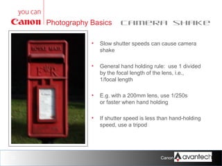 Photography Basics

Camera shake

•

•

General hand holding rule: use 1 divided
by the focal length of the lens, i.e.,
1/focal length

•

E.g. with a 200mm lens, use 1/250s
or faster when hand holding

•

20

Slow shutter speeds can cause camera
shake

If shutter speed is less than hand-holding
speed, use a tripod

Canon Training Network.

 