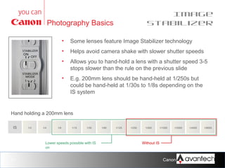 Image
Stabilizer

Photography Basics
•

Some lenses feature Image Stabilizer technology

•

Helps avoid camera shake with slower shutter speeds

•

Allows you to hand-hold a lens with a shutter speed 3-5
stops slower than the rule on the previous slide

•

E.g. 200mm lens should be hand-held at 1/250s but
could be hand-held at 1/30s to 1/8s depending on the
IS system

Hand holding a 200mm lens
IS

1/2

1/4

1/8

1/15

1/30

Lower speeds possible with IS
on

21

1/60

1/125

1/250

1/500

1/1000

1/2000

1/4000

1/8000

Without IS

Canon Training Network.

 