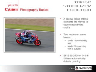 Image
Stabilizer
function

Photography Basics
•

A special group of lens
elements are moved to
counteract camera
shake

•

Two modes on some
lenses
– Mode 1 for everyday
use
– Mode 2 for panning
with a subject

•

23

EF-S 55-250mm f/4-5.6
IS lens automatically
detects panning
Canon Training Network.

 