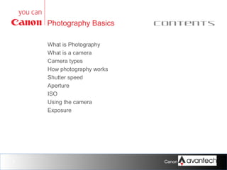 Photography Basics

Contents

What is Photography
What is a camera
Camera types
How photography works
Shutter speed
Aperture
ISO
Using the camera
Exposure

3

Canon Training Network.

 