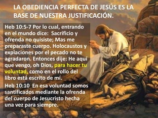 LA OBEDIENCIA PERFECTA DE JESÚS ES LA
BASE DE NUESTRA JUSTIFICACIÓN.
Heb 10:5-7 Por lo cual, entrando
en el mundo dice: Sacrificio y
ofrenda no quisiste; Mas me
preparaste cuerpo. Holocaustos y
expiaciones por el pecado no te
agradaron. Entonces dije: He aquí
que vengo, oh Dios, para hacer tu
voluntad, como en el rollo del
libro está escrito de mí.
Heb 10:10 En esa voluntad somos
santificados mediante la ofrenda
del cuerpo de Jesucristo hecha
una vez para siempre.

 