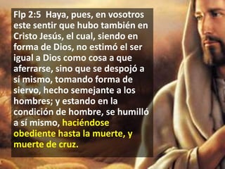 Flp 2:5 Haya, pues, en vosotros
este sentir que hubo también en
Cristo Jesús, el cual, siendo en
forma de Dios, no estimó el ser
igual a Dios como cosa a que
aferrarse, sino que se despojó a
sí mismo, tomando forma de
siervo, hecho semejante a los
hombres; y estando en la
condición de hombre, se humilló
a sí mismo, haciéndose
obediente hasta la muerte, y
muerte de cruz.

 