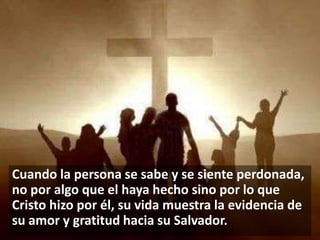 Cuando la persona se sabe y se siente perdonada,
no por algo que el haya hecho sino por lo que
Cristo hizo por él, su vida muestra la evidencia de
su amor y gratitud hacia su Salvador.

 