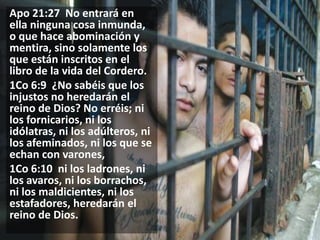 Apo 21:27 No entrará en
ella ninguna cosa inmunda,
o que hace abominación y
mentira, sino solamente los
que están inscritos en el
libro de la vida del Cordero.
1Co 6:9 ¿No sabéis que los
injustos no heredarán el
reino de Dios? No erréis; ni
los fornicarios, ni los
idólatras, ni los adúlteros, ni
los afeminados, ni los que se
echan con varones,
1Co 6:10 ni los ladrones, ni
los avaros, ni los borrachos,
ni los maldicientes, ni los
estafadores, heredarán el
reino de Dios.

 