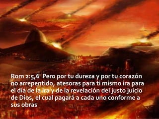 Rom 2:5,6 Pero por tu dureza y por tu corazón
no arrepentido, atesoras para ti mismo ira para
el día de la ira y de la revelación del justo juicio
de Dios, el cual pagará a cada uno conforme a
sus obras

 